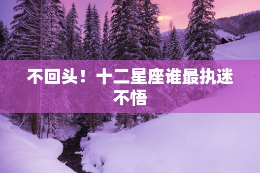 不回头！十二星座谁最执迷不悟