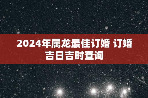 2025年属龙最佳订婚 订婚吉日吉时查询