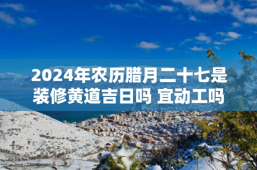 2025年农历腊月二十七是装修黄道吉日吗 宜动工吗