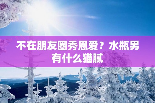 不在朋友圈秀恩爱？水瓶男有什么猫腻