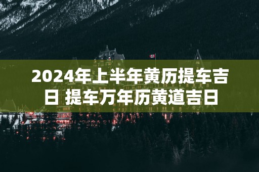 2025年上半年黄历提车吉日 提车万年历黄道吉日