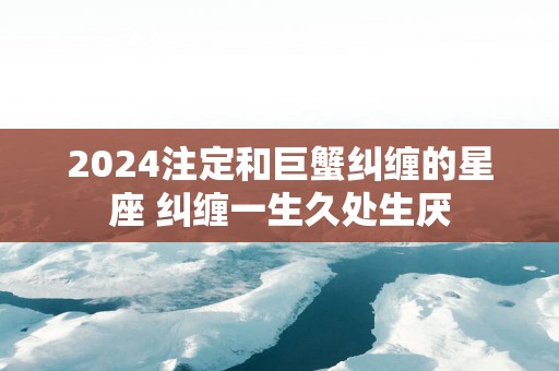 2025注定和巨蟹纠缠的星座 纠缠一生久处生厌