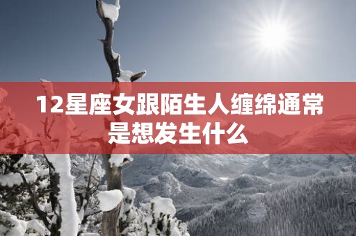 12星座女跟陌生人缠绵通常是想发生什么