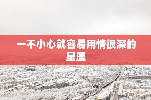 一不小心就容易用情很深的星座