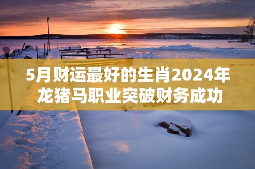 5月财运最好的生肖2025年 龙猪马职业突破财务成功