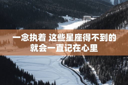 一念执着 这些星座得不到的就会一直记在心里 一念执着 这些星座得不到的就会一直记在心里