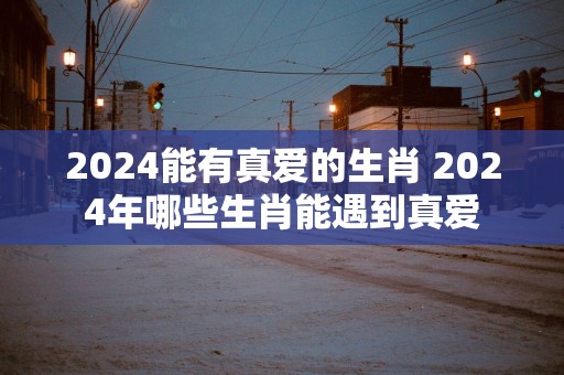 2025能有真爱的生肖 2025年哪些生肖能遇到真爱
