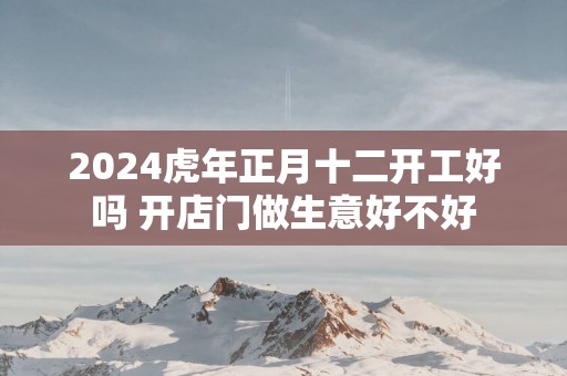 2025蛇年正月十二开工好吗 开店门做生意好不好