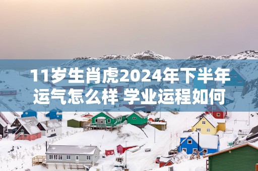 11岁生肖虎2025年下半年运气怎么样 学业运程如何