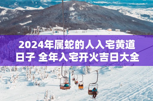 2025年属蛇的人入宅黄道日子 全年入宅开火吉日大全
