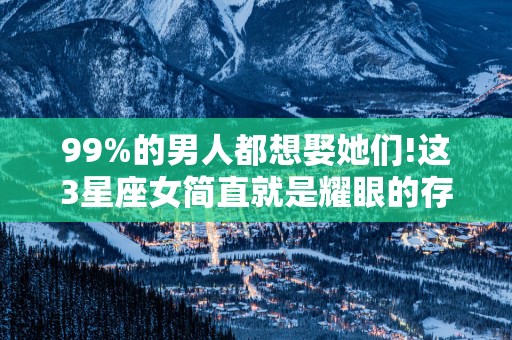 99%的男人都想娶她们!这3星座女简直就是耀眼的存在