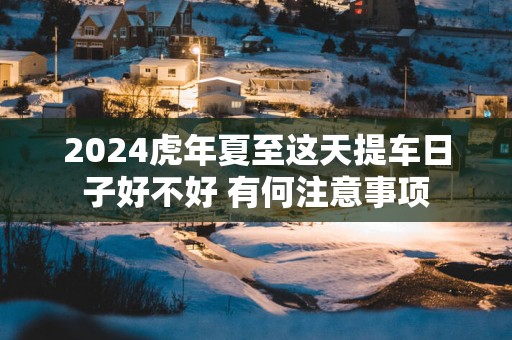 2025蛇年夏至这天提车日子好不好 有何注意事项