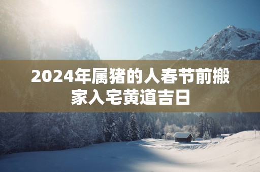 2025年属猪的人春节前搬家入宅黄道吉日