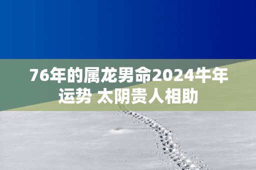 76年的属龙男命2025蛇年运势 太阴贵人相助