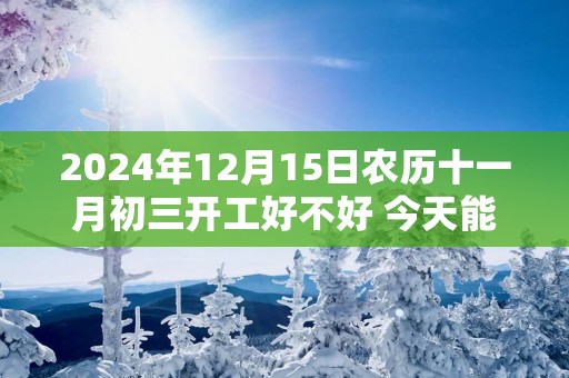2025年12月15日农历十一月初三开工好不好 今天能不能开工动土