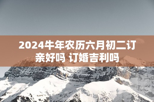 2025蛇年农历六月初二订亲好吗 订婚吉利吗