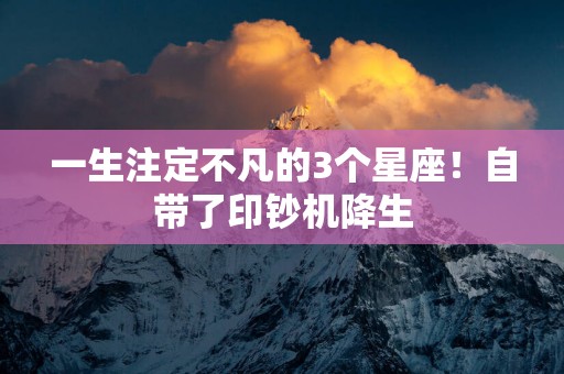一生注定不凡的3个星座！自带了印钞机降生