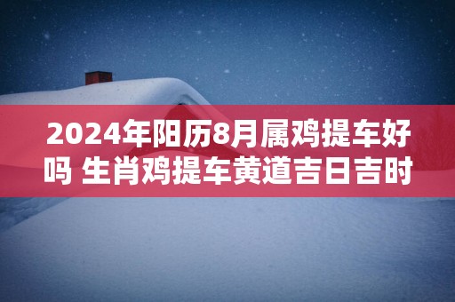 2025年阳历8月属鸡提车好吗 生肖鸡提车黄道吉日吉时
