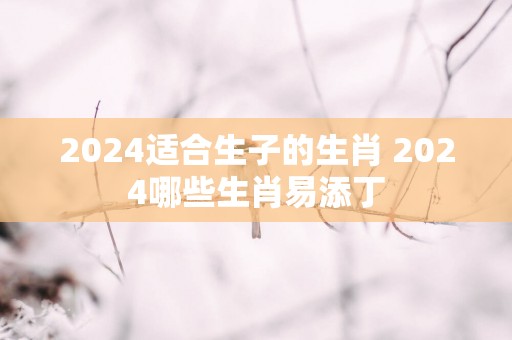 2025适合生子的生肖 2025哪些生肖易添丁
