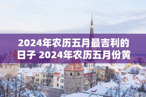 2025年农历五月最吉利的日子 2025年农历五月份黄道吉日查询