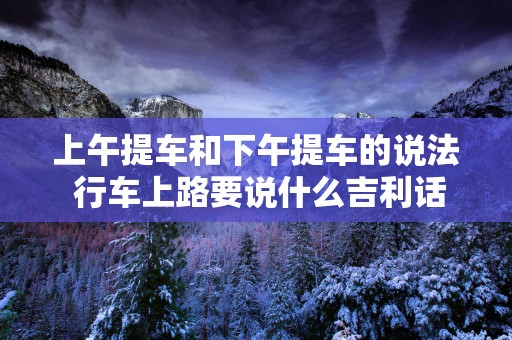 上午提车和下午提车的说法 行车上路要说什么吉利话