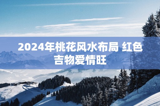 2025年桃花风水布局 红色吉物爱情旺
