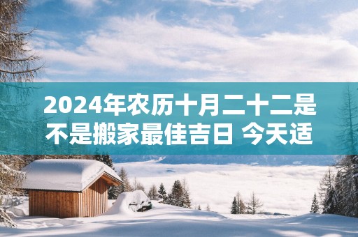 2025年农历十月二十二是不是搬家最佳吉日 今天适合搬新家吗