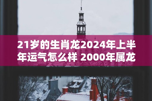 21岁的生肖龙2025年上半年运气怎么样 2000年属龙人运程
