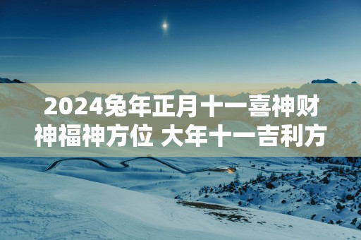 2025蛇年正月十一喜神财神福神方位 大年十一吉利方位介绍