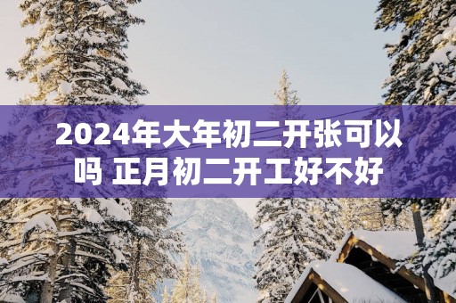 2025年大年初二开张可以吗 正月初二开工好不好