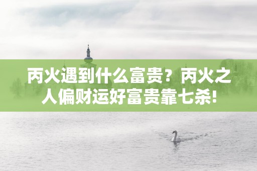 丙火遇到什么富贵？丙火之人偏财运好富贵靠七杀!