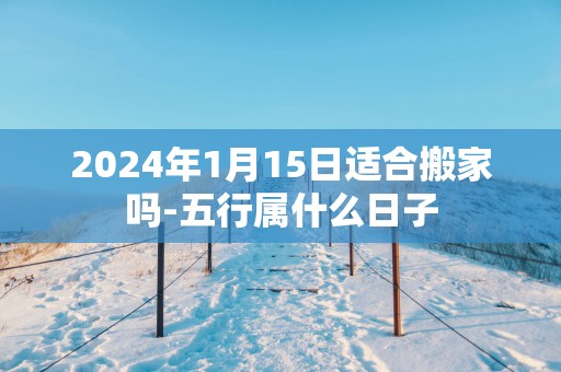 2025年1月15日适合搬家吗-五行属什么日子