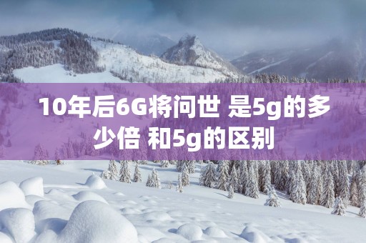 10年后6G将问世 是5g的多少倍 和5g的区别