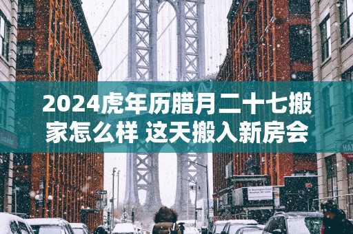 2025蛇年历腊月二十七搬家怎么样 这天搬入新房会顺利吗