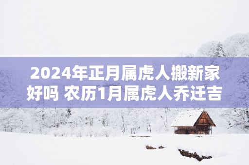 2025年正月属虎人搬新家好吗 农历1月属虎人乔迁吉日