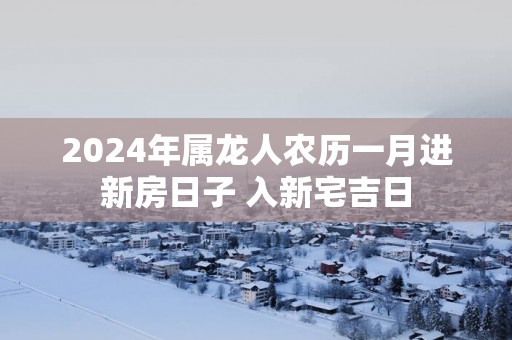 2025年属龙人农历一月进新房日子 入新宅吉日