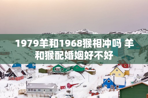 1979羊和1968猴相冲吗 羊和猴配婚姻好不好