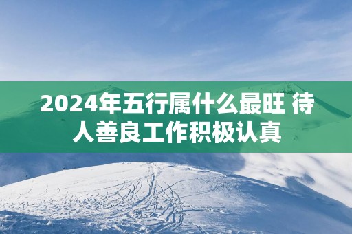 2025年五行属什么最旺 待人善良工作积极认真
