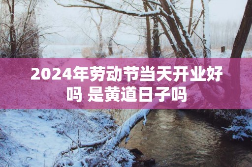 2025年劳动节当天开业好吗 是黄道日子吗