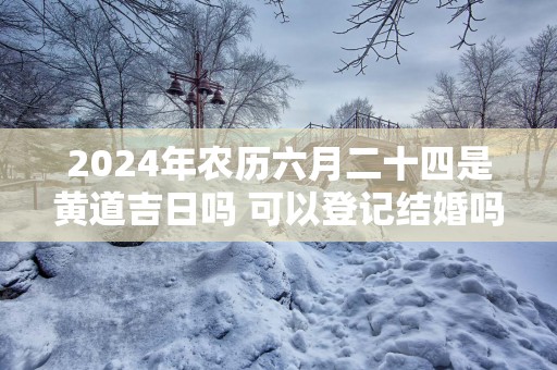 2025年农历六月二十四是黄道吉日吗 可以登记结婚吗