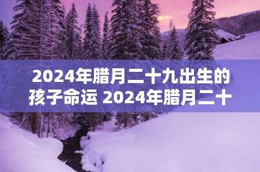 2025年腊月二十九出生的孩子命运 2025年腊月二十九出生的孩子属什么