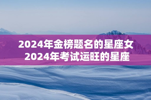 2025年金榜题名的星座女 2025年考试运旺的星座
