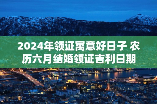 2025年领证寓意好日子 农历六月结婚领证吉利日期