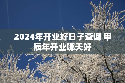 2025年开业好日子查询 甲辰年开业哪天好