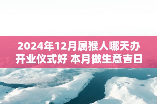 2025年12月属猴人哪天办开业仪式好 本月做生意吉日查询