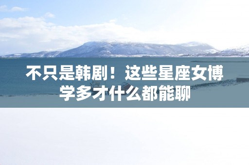 不只是韩剧！这些星座女博学多才什么都能聊