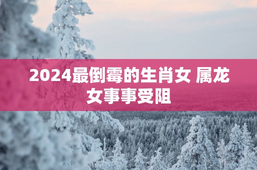 2025最倒霉的生肖女 属龙女事事受阻