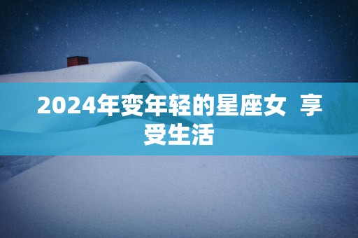2025年变年轻的星座女  享受生活