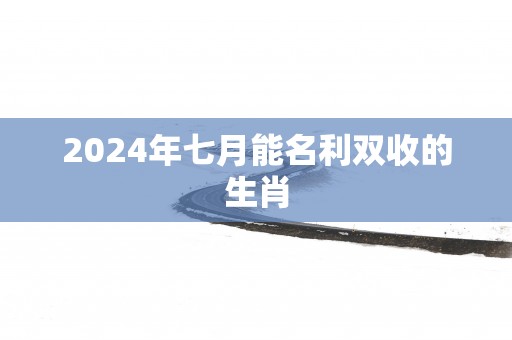 2025年七月能名利双收的生肖
