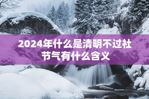 2025年什么是清明不过社 节气有什么含义